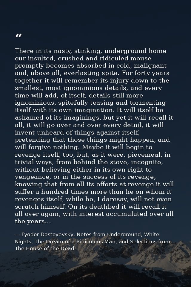 There in its nasty, stinking, underground home our insulted, crushed and ridiculed mouse promptly becomes absorbed in co — Fyodor Dostoyevsky, Notes from Underground, White Nights, The Dream of a Ridiculous Man, and Selections from The House of the Dead