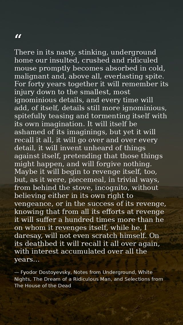 There in its nasty, stinking, underground home our insulted, crushed and ridiculed mouse promptly becomes absorbed in co — Fyodor Dostoyevsky, Notes from Underground, White Nights, The Dream of a Ridiculous Man, and Selections from The House of the Dead