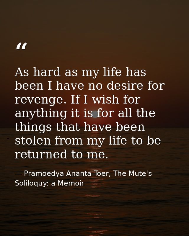 As hard as my life has been I have no desire for revenge. If I wish for anything it is for all the things that have been — Pramoedya Ananta Toer, The Mute's Soliloquy: a Memoir