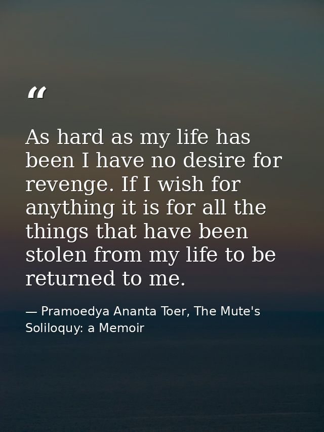 As hard as my life has been I have no desire for revenge. If I wish for anything it is for all the things that have been — Pramoedya Ananta Toer, The Mute's Soliloquy: a Memoir