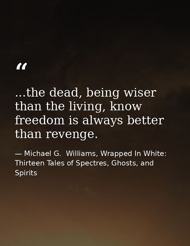 ...the dead, being wiser than the living, know freedom is always better than revenge. — Michael G.  Williams, Wrapped In White: Thirteen Tales of Spectres, Ghosts, and Spirits