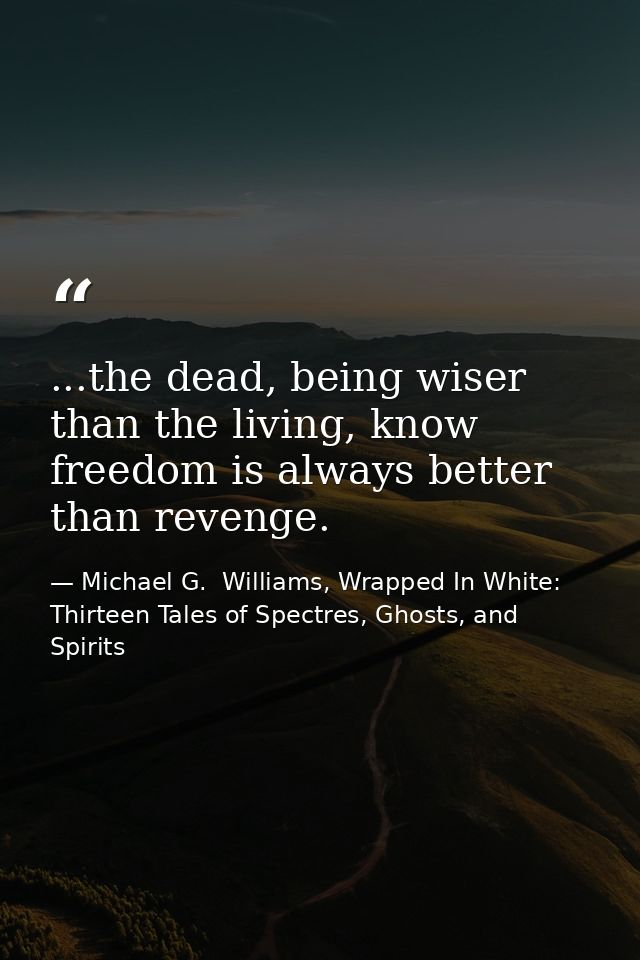...the dead, being wiser than the living, know freedom is always better than revenge. — Michael G.  Williams, Wrapped In White: Thirteen Tales of Spectres, Ghosts, and Spirits