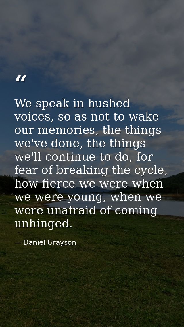 We speak in hushed voices, so as not to wake our memories, the things we've done, the things we'll continue to do, for f — Daniel Grayson