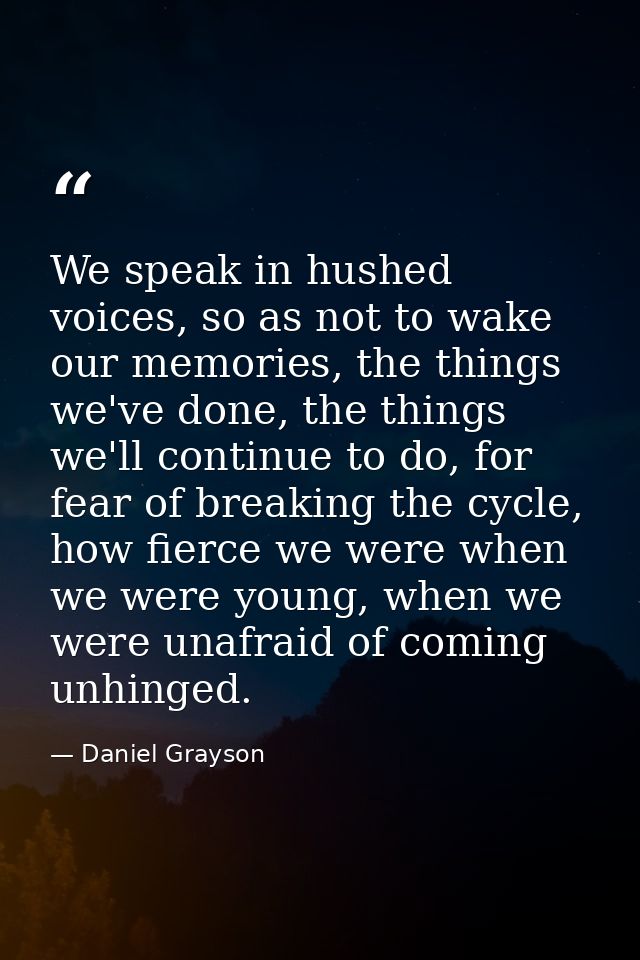 We speak in hushed voices, so as not to wake our memories, the things we've done, the things we'll continue to do, for f — Daniel Grayson
