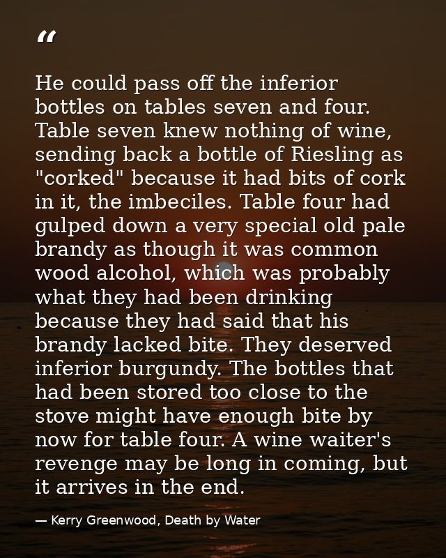 He could pass off the inferior bottles on tables seven and four. Table seven knew nothing of wine, sending back a bottle — Kerry Greenwood, Death by Water