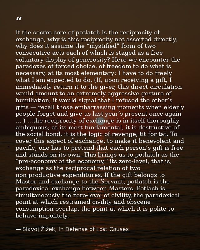 If the secret core of potlatch is the reciprocity of exchange, why is this reciprocity not asserted directly, why does i — Slavoj Žižek, In Defense of Lost Causes