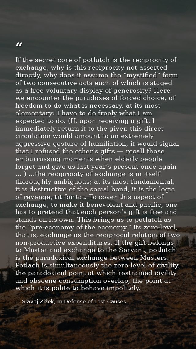 If the secret core of potlatch is the reciprocity of exchange, why is this reciprocity not asserted directly, why does i — Slavoj Žižek, In Defense of Lost Causes
