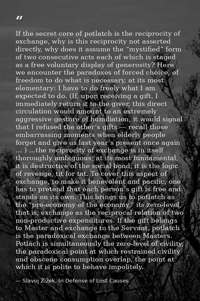If the secret core of potlatch is the reciprocity of exchange, why is this reciprocity not asserted directly, why does i — Slavoj Žižek, In Defense of Lost Causes
