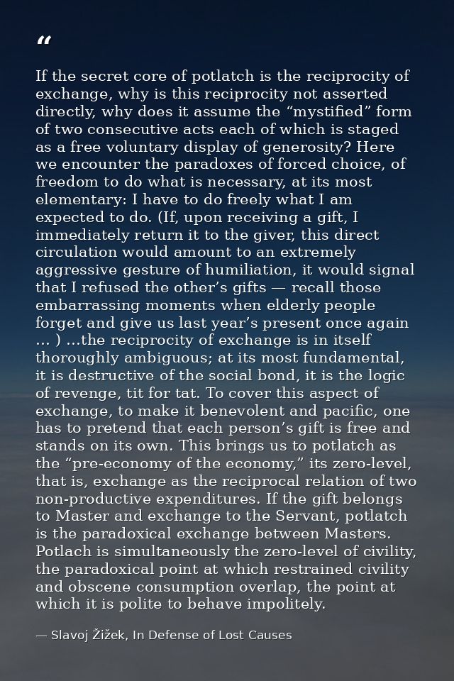 If the secret core of potlatch is the reciprocity of exchange, why is this reciprocity not asserted directly, why does i — Slavoj Žižek, In Defense of Lost Causes