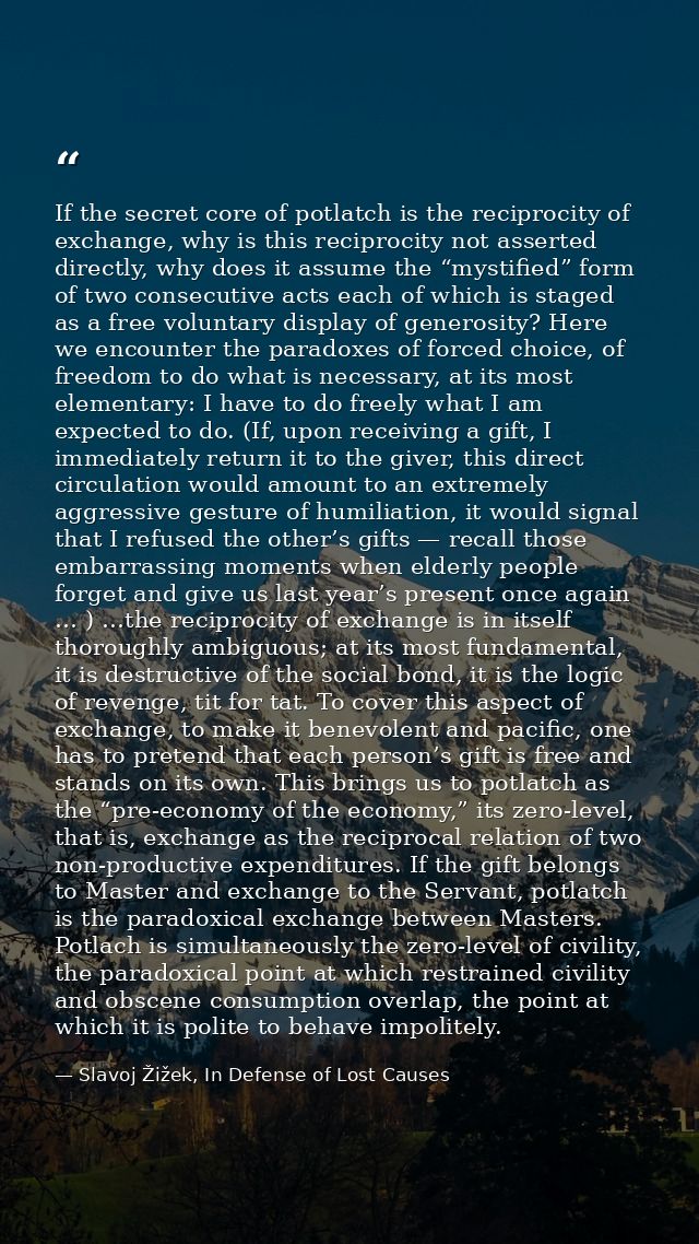 If the secret core of potlatch is the reciprocity of exchange, why is this reciprocity not asserted directly, why does i — Slavoj Žižek, In Defense of Lost Causes