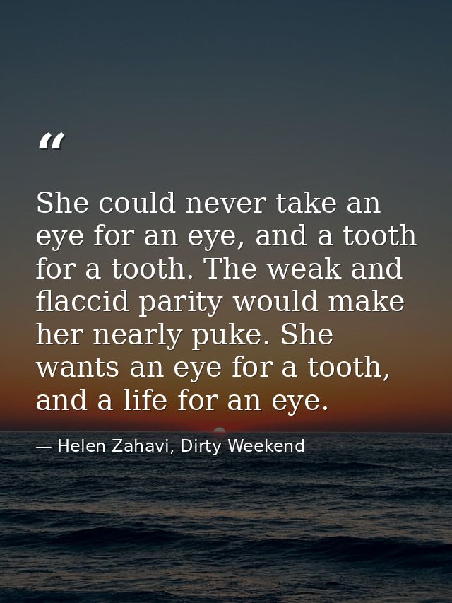 She could never take an eye for an eye, and a tooth for a tooth. The weak and flaccid parity would make her nearly puke. — Helen Zahavi, Dirty Weekend