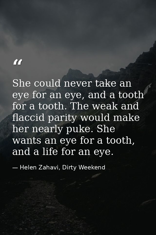 She could never take an eye for an eye, and a tooth for a tooth. The weak and flaccid parity would make her nearly puke. — Helen Zahavi, Dirty Weekend