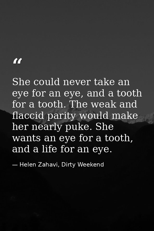 She could never take an eye for an eye, and a tooth for a tooth. The weak and flaccid parity would make her nearly puke. — Helen Zahavi, Dirty Weekend