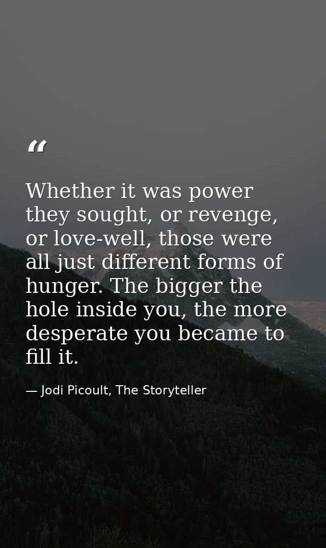 Whether it was power they sought, or revenge, or love-well, those were all just different forms of hunger. The bigger th — Jodi Picoult, The Storyteller