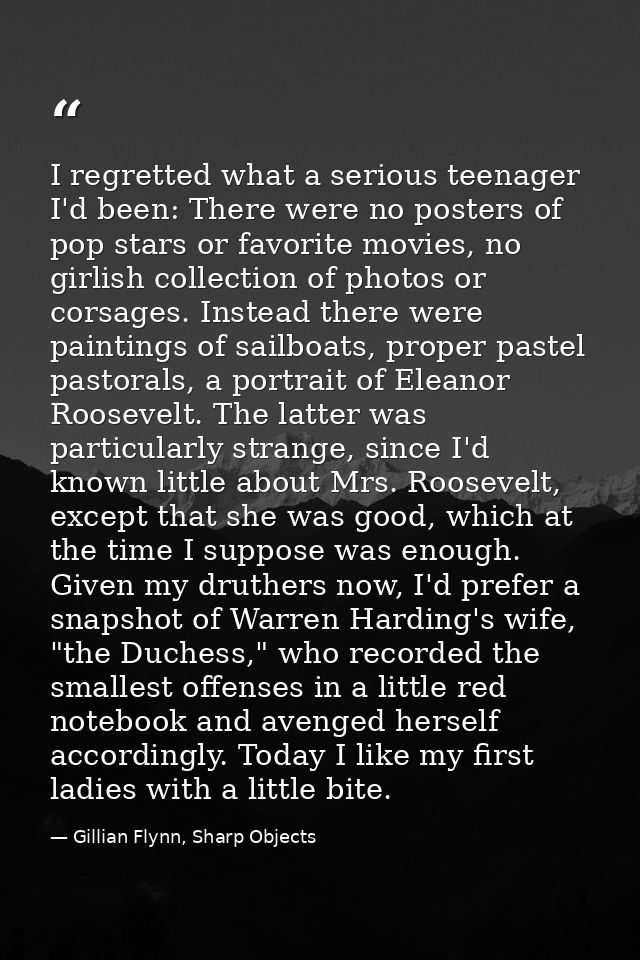 I regretted what a serious teenager I'd been: There were no posters of pop stars or favorite movies, no girlish collecti — Gillian Flynn, Sharp Objects