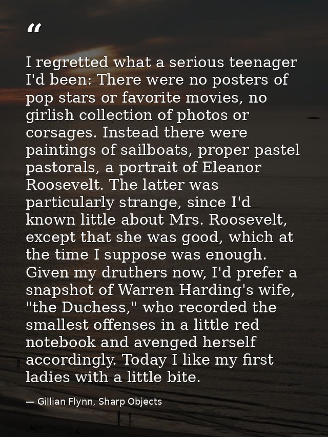 I regretted what a serious teenager I'd been: There were no posters of pop stars or favorite movies, no girlish collecti — Gillian Flynn, Sharp Objects
