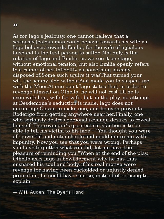 As for Iago’s jealousy, one cannot believe that a seriously jealous man could behave towards his wife as Iago behaves to — W.H. Auden, The Dyer's Hand