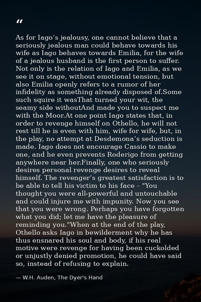 As for Iago’s jealousy, one cannot believe that a seriously jealous man could behave towards his wife as Iago behaves to — W.H. Auden, The Dyer's Hand