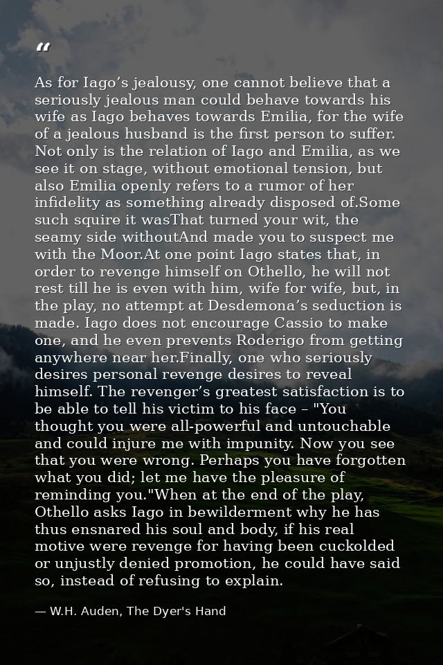 As for Iago’s jealousy, one cannot believe that a seriously jealous man could behave towards his wife as Iago behaves to — W.H. Auden, The Dyer's Hand