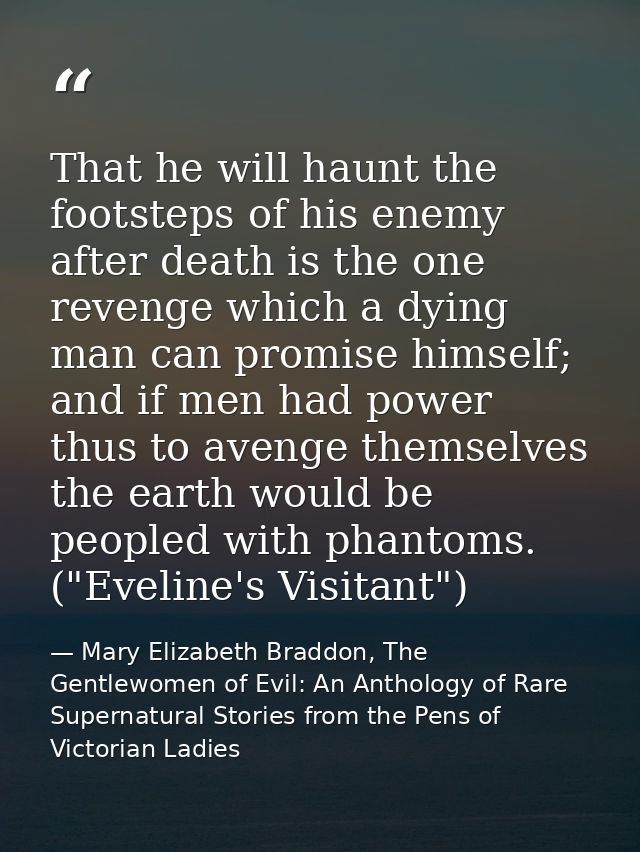That he will haunt the footsteps of his enemy after death is the one revenge which a dying man can promise himself; and  — Mary Elizabeth Braddon, The Gentlewomen of Evil: An Anthology of Rare Supernatural Stories from the Pens of Victorian Ladies