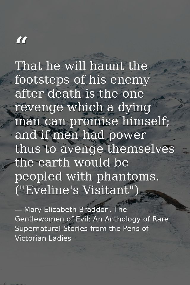 That he will haunt the footsteps of his enemy after death is the one revenge which a dying man can promise himself; and  — Mary Elizabeth Braddon, The Gentlewomen of Evil: An Anthology of Rare Supernatural Stories from the Pens of Victorian Ladies