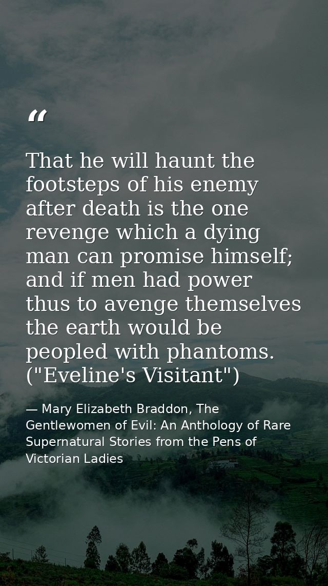 That he will haunt the footsteps of his enemy after death is the one revenge which a dying man can promise himself; and  — Mary Elizabeth Braddon, The Gentlewomen of Evil: An Anthology of Rare Supernatural Stories from the Pens of Victorian Ladies