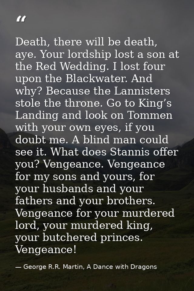 Death, there will be death, aye. Your lordship lost a son at the Red Wedding. I lost four upon the Blackwater. And why?  — George R.R. Martin, A Dance with Dragons