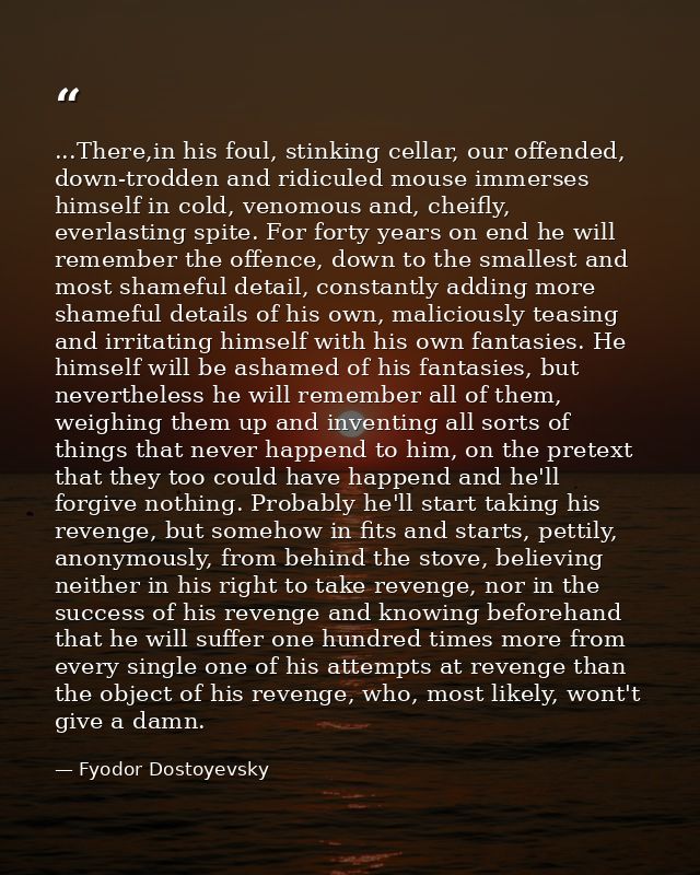 ...There,in his foul, stinking cellar, our offended, down-trodden and ridiculed mouse immerses himself in cold, venomous — Fyodor Dostoyevsky