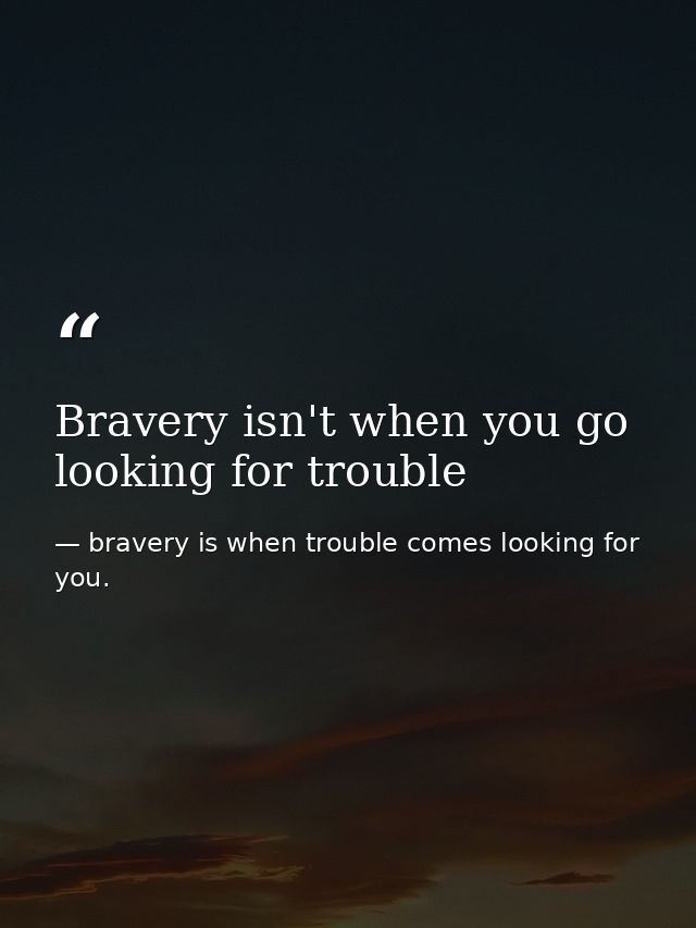 Bravery isn't when you go looking for trouble — bravery is when trouble comes looking for you.