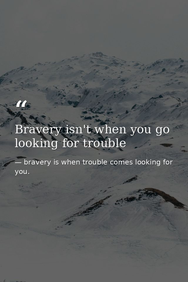 Bravery isn't when you go looking for trouble — bravery is when trouble comes looking for you.
