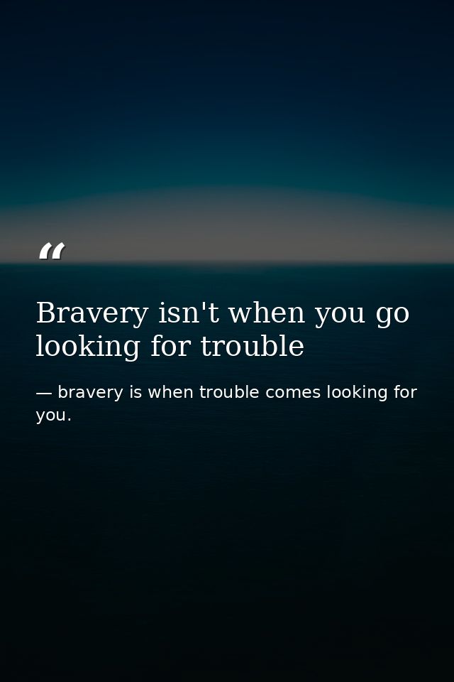 Bravery isn't when you go looking for trouble — bravery is when trouble comes looking for you.