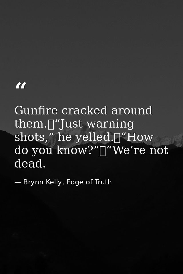 Gunfire cracked around them.	“Just warning shots,” he yelled.	“How do you know?”	“We’re not dead. — Brynn Kelly, Edge of Truth