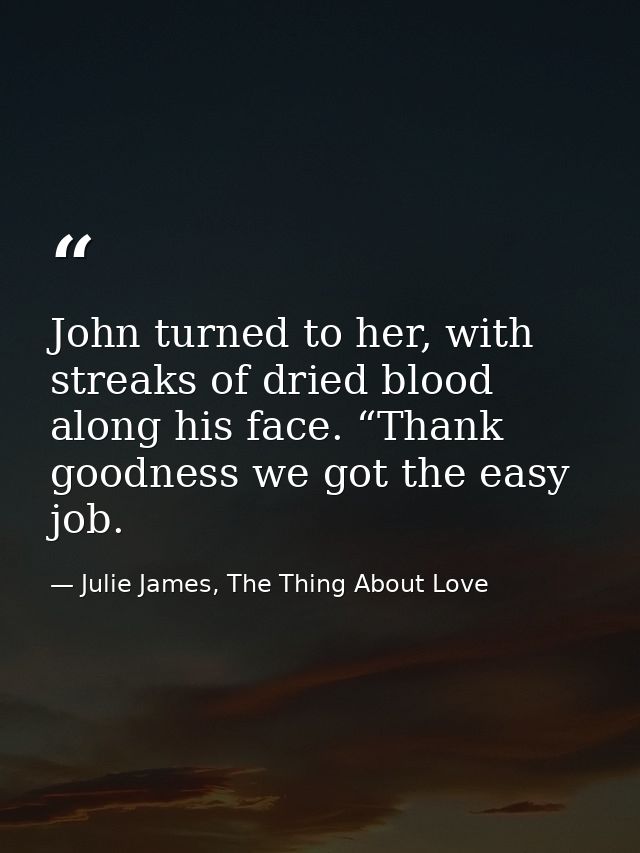 John turned to her, with streaks of dried blood along his face. “Thank goodness we got the easy job. — Julie James, The Thing About Love