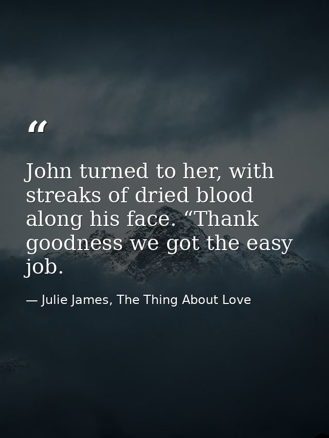 John turned to her, with streaks of dried blood along his face. “Thank goodness we got the easy job. — Julie James, The Thing About Love