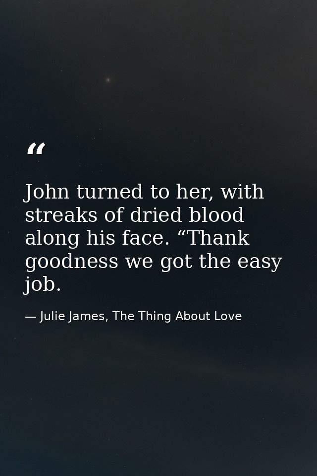 John turned to her, with streaks of dried blood along his face. “Thank goodness we got the easy job. — Julie James, The Thing About Love