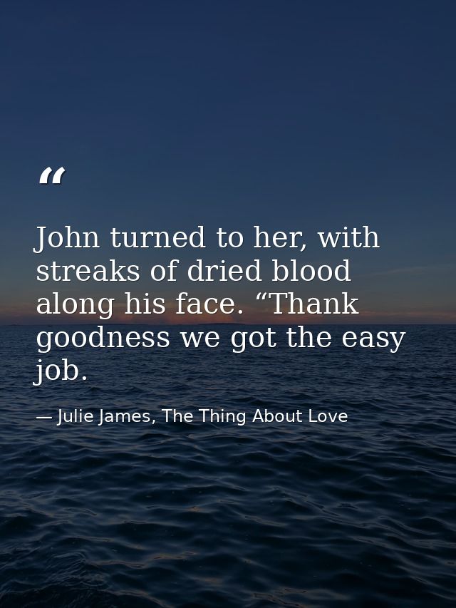 John turned to her, with streaks of dried blood along his face. “Thank goodness we got the easy job. — Julie James, The Thing About Love