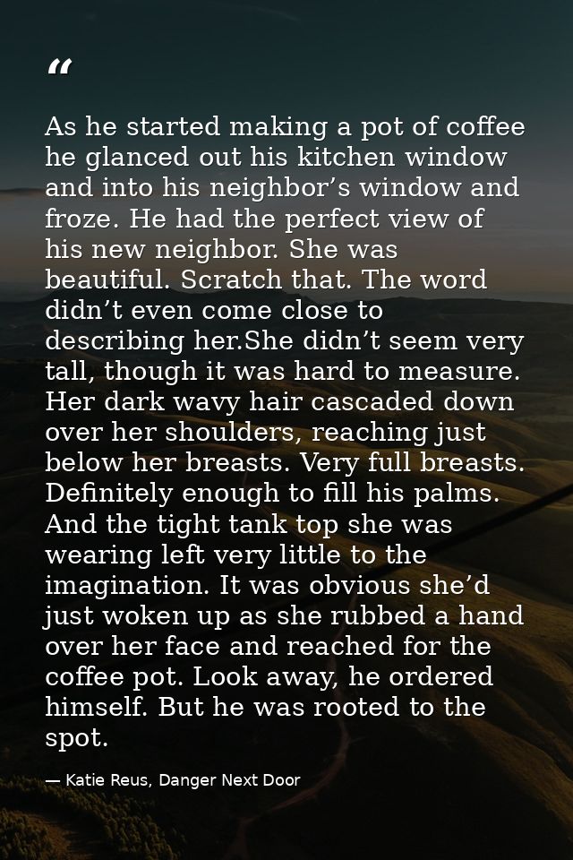As he started making a pot of coffee he glanced out his kitchen window and into his neighbor’s window and froze. He had  — Katie Reus, Danger Next Door