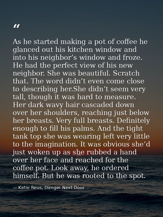 As he started making a pot of coffee he glanced out his kitchen window and into his neighbor’s window and froze. He had  — Katie Reus, Danger Next Door