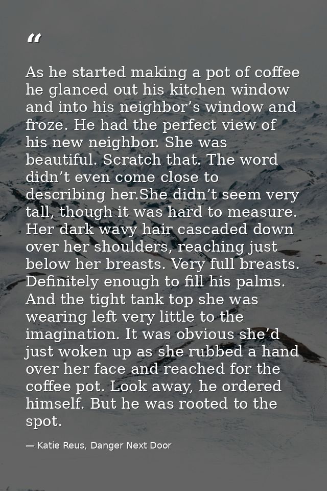 As he started making a pot of coffee he glanced out his kitchen window and into his neighbor’s window and froze. He had  — Katie Reus, Danger Next Door