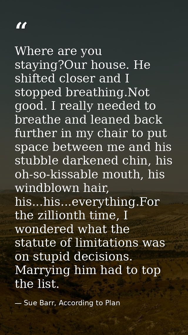 Where are you staying?Our house. He shifted closer and I stopped breathing.Not good. I really needed to breathe and lean — Sue Barr, According to Plan