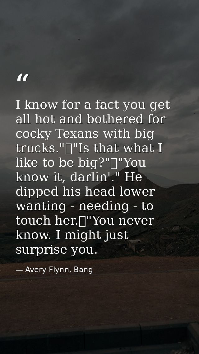 I know for a fact you get all hot and bothered for cocky Texans with big trucks."	"Is that what I like to be big?"	"You  — Avery Flynn, Bang