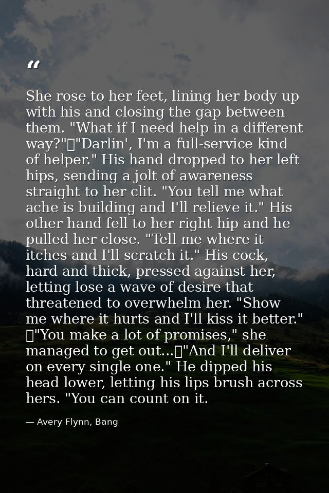 She rose to her feet, lining her body up with his and closing the gap between them. "What if I need help in a different  — Avery Flynn, Bang