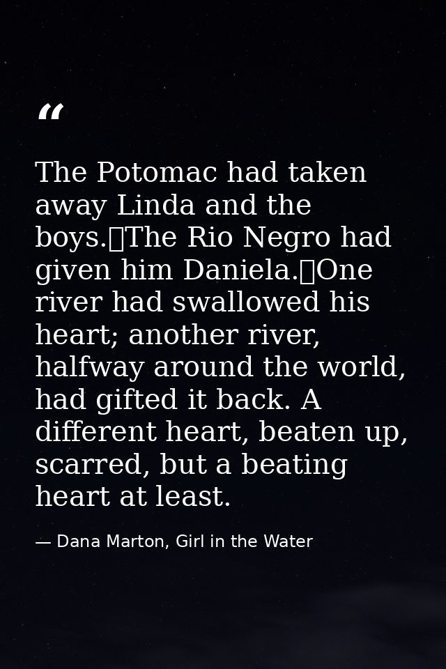 The Potomac had taken away Linda and the boys.	The Rio Negro had given him Daniela.	One river had swallowed his heart; a — Dana Marton, Girl in the Water