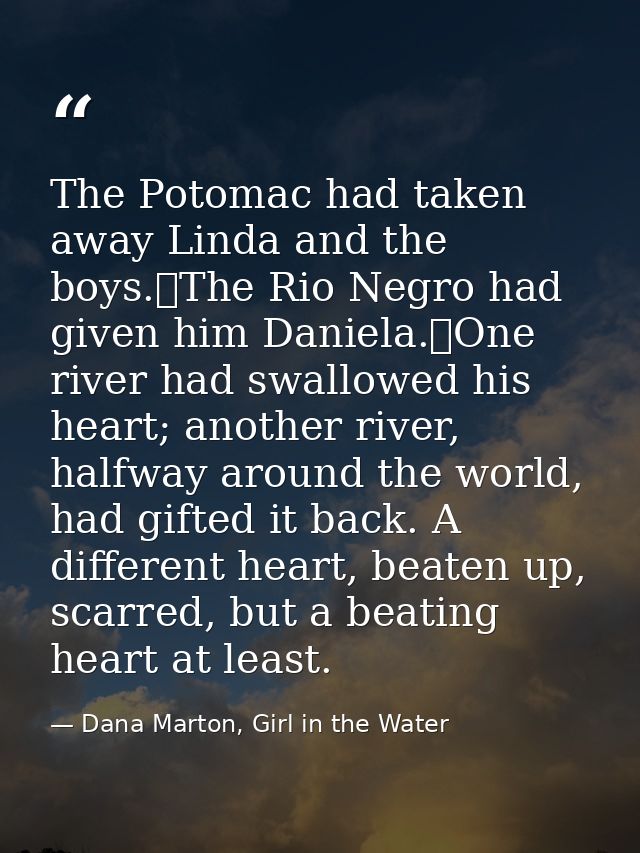 The Potomac had taken away Linda and the boys.	The Rio Negro had given him Daniela.	One river had swallowed his heart; a — Dana Marton, Girl in the Water