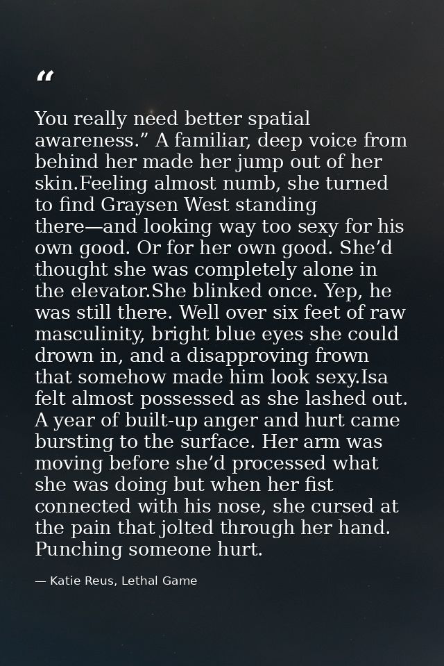 You really need better spatial awareness.” A familiar, deep voice from behind her made her jump out of her skin.Feeling  — Katie Reus, Lethal Game
