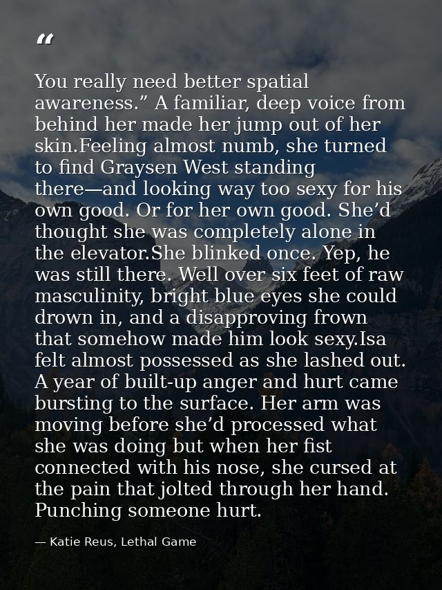You really need better spatial awareness.” A familiar, deep voice from behind her made her jump out of her skin.Feeling  — Katie Reus, Lethal Game