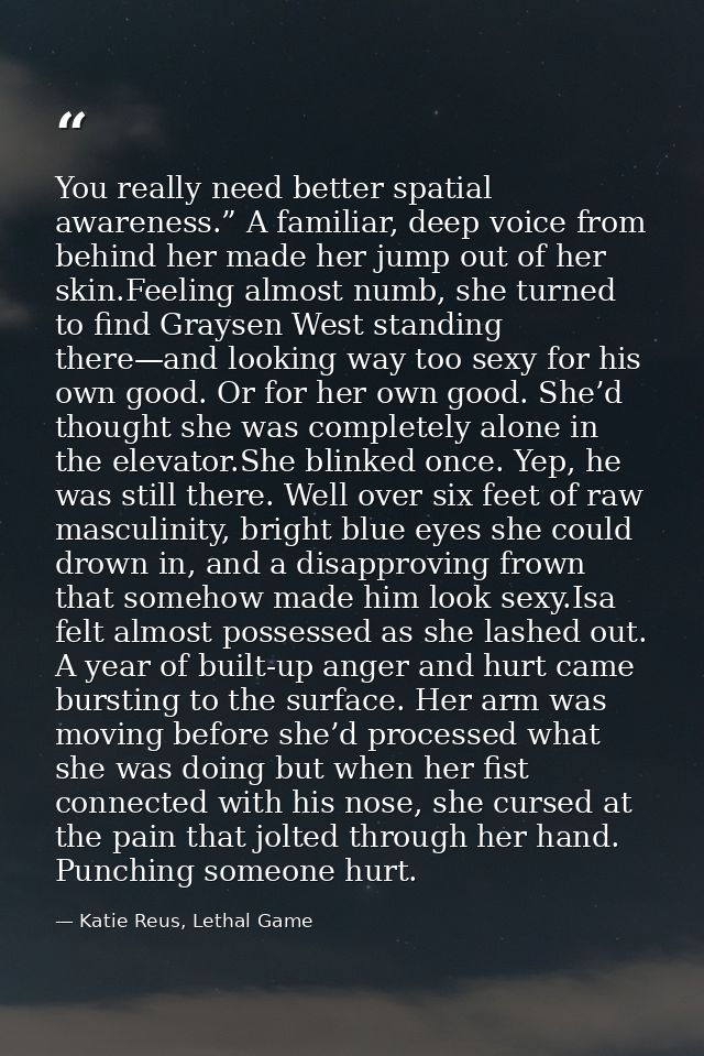 You really need better spatial awareness.” A familiar, deep voice from behind her made her jump out of her skin.Feeling  — Katie Reus, Lethal Game