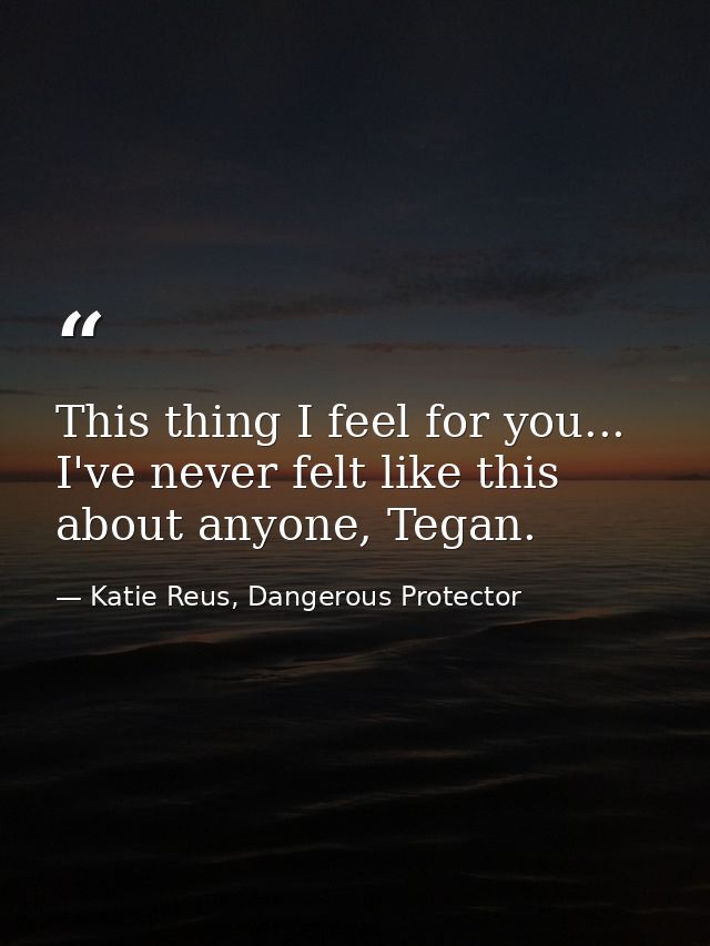 This thing I feel for you... I've never felt like this about anyone, Tegan. — Katie Reus, Dangerous Protector