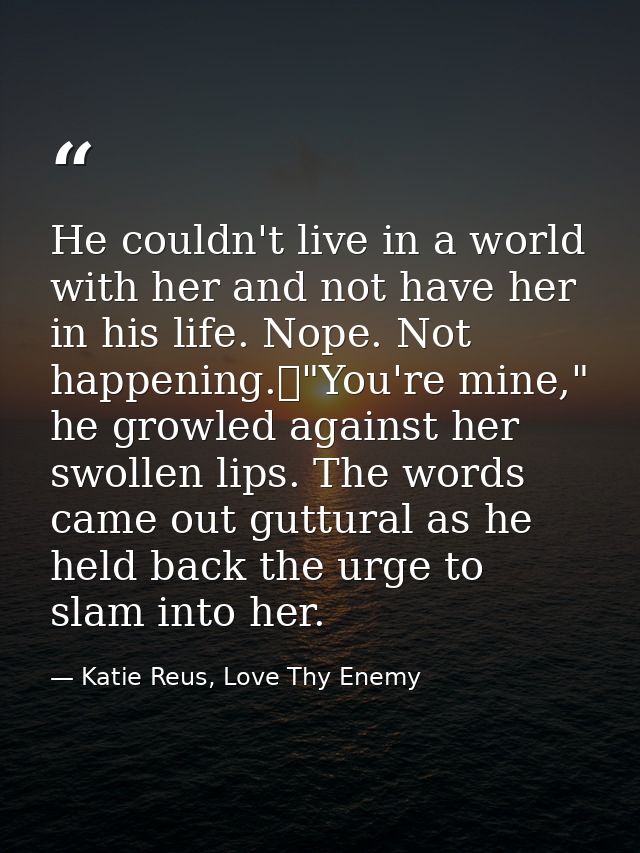 He couldn't live in a world with her and not have her in his life. Nope. Not happening.	"You're mine," he growled agains — Katie Reus, Love Thy Enemy