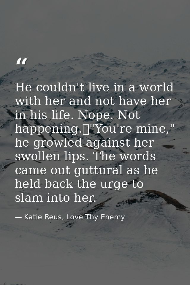 He couldn't live in a world with her and not have her in his life. Nope. Not happening.	"You're mine," he growled agains — Katie Reus, Love Thy Enemy